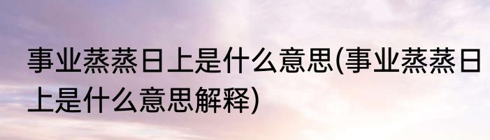 事业蒸蒸日上是什么意思(事业蒸蒸日上是什么意思解释)