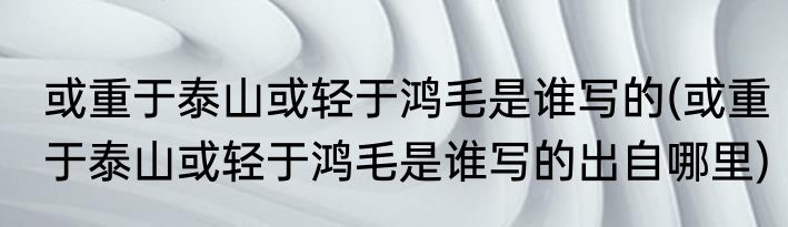 或重于泰山或轻于鸿毛是谁写的(或重于泰山或轻于鸿毛是谁写的出自哪里)
