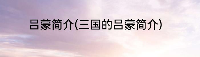 吕蒙简介(三国的吕蒙简介)