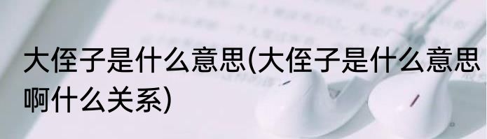 大侄子是什么意思(大侄子是什么意思啊什么关系)