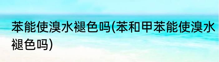 苯能使溴水褪色吗(苯和甲苯能使溴水褪色吗)