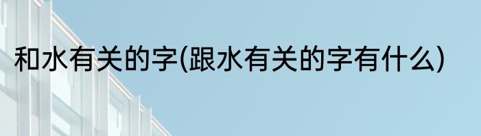 和水有关的字(跟水有关的字有什么)