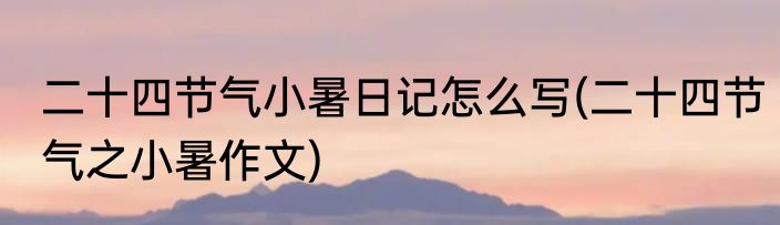 二十四节气小暑日记怎么写(二十四节气之小暑作文)