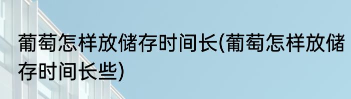 葡萄怎样放储存时间长(葡萄怎样放储存时间长些)