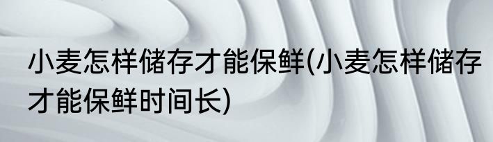 小麦怎样储存才能保鲜(小麦怎样储存才能保鲜时间长)