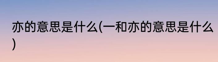 亦的意思是什么(一和亦的意思是什么)