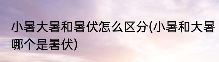 小暑大暑和暑伏怎么区分(小暑和大暑哪个是暑伏)