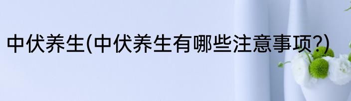 中伏养生(中伏养生有哪些注意事项?)