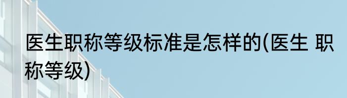 医生职称等级标准是怎样的(医生 职称等级)