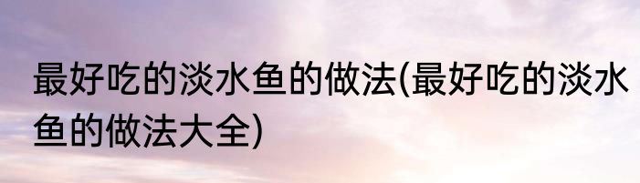 最好吃的淡水鱼的做法(最好吃的淡水鱼的做法大全)