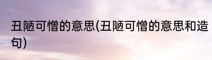 丑陋可憎的意思(丑陋可憎的意思和造句)