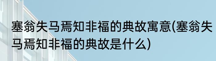 塞翁失马焉知非福的典故寓意(塞翁失马焉知非福的典故是什么)