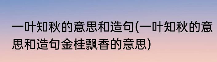 一叶知秋的意思和造句(一叶知秋的意思和造句金桂飘香的意思)