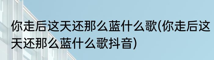 你走后这天还那么蓝什么歌(你走后这天还那么蓝什么歌抖音)
