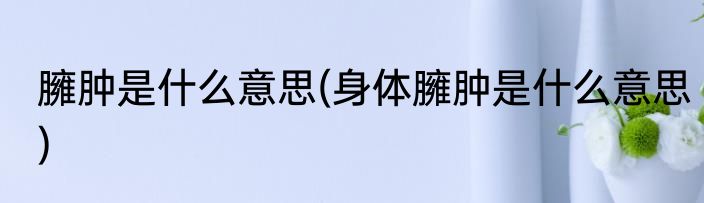 臃肿是什么意思(身体臃肿是什么意思)