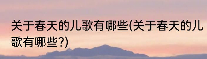 关于春天的儿歌有哪些(关于春天的儿歌有哪些?)