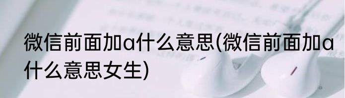 微信前面加a什么意思(微信前面加a什么意思女生)