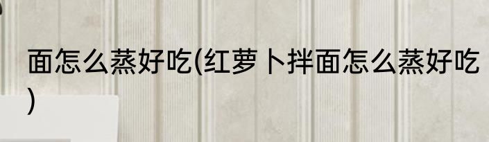 面怎么蒸好吃(红萝卜拌面怎么蒸好吃)