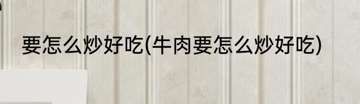 要怎么炒好吃(牛肉要怎么炒好吃)