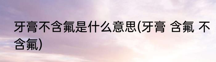 牙膏不含氟是什么意思(牙膏 含氟 不含氟)