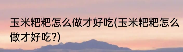 玉米粑粑怎么做才好吃(玉米粑粑怎么做才好吃?)