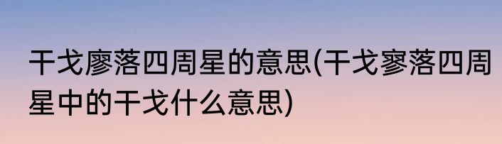 干戈廖落四周星的意思(干戈寥落四周星中的干戈什么意思)