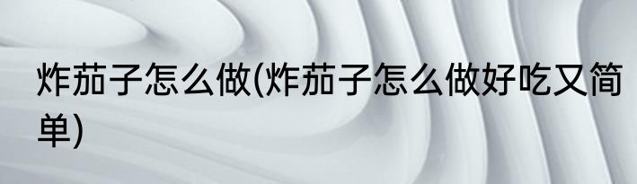 炸茄子怎么做(炸茄子怎么做好吃又简单)