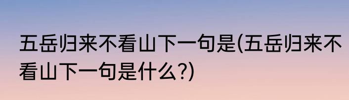 五岳归来不看山下一句是(五岳归来不看山下一句是什么?)