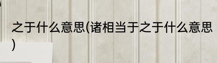 之于什么意思(诸相当于之于什么意思)