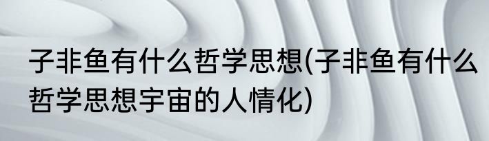 子非鱼有什么哲学思想(子非鱼有什么哲学思想宇宙的人情化)