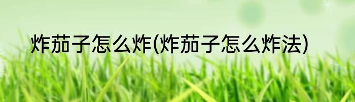 炸茄子怎么炸(炸茄子怎么炸法)