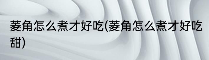 菱角怎么煮才好吃(菱角怎么煮才好吃 甜)