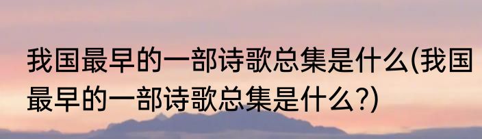 我国最早的一部诗歌总集是什么(我国最早的一部诗歌总集是什么?)