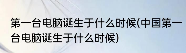 第一台电脑诞生于什么时候(中国第一台电脑诞生于什么时候)