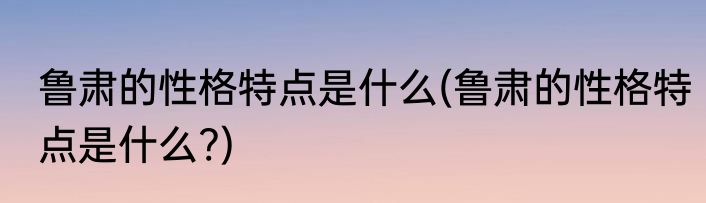 鲁肃的性格特点是什么(鲁肃的性格特点是什么?)