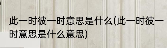 此一时彼一时意思是什么(此一时彼一时意思是什么意思)