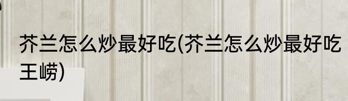 芥兰怎么炒最好吃(芥兰怎么炒最好吃王崂)