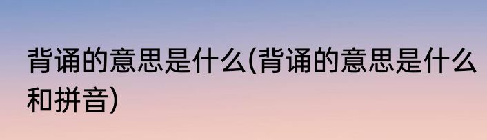 背诵的意思是什么(背诵的意思是什么和拼音)