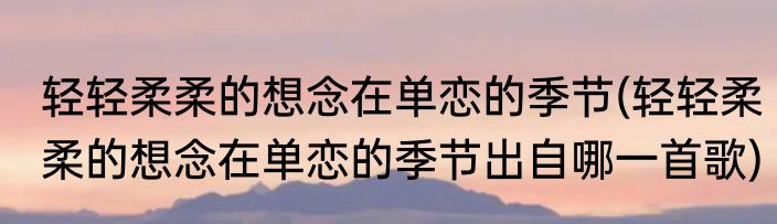 轻轻柔柔的想念在单恋的季节(轻轻柔柔的想念在单恋的季节出自哪一首歌)
