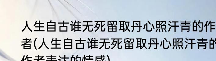 人生自古谁无死留取丹心照汗青的作者(人生自古谁无死留取丹心照汗青的作者表达的情感)