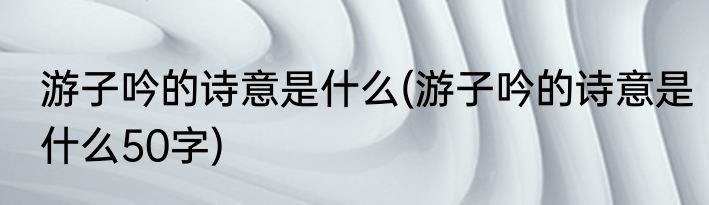 游子吟的诗意是什么(游子吟的诗意是什么50字)