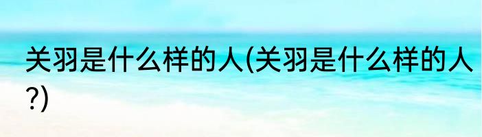 关羽是什么样的人(关羽是什么样的人?)