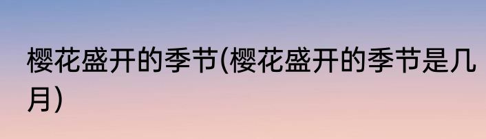 樱花盛开的季节(樱花盛开的季节是几月)