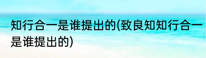 知行合一是谁提出的(致良知知行合一是谁提出的)