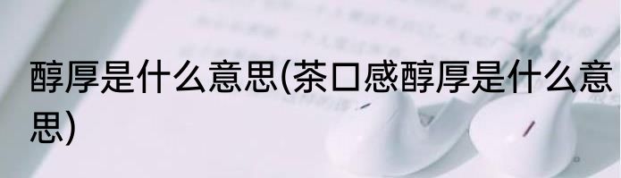 醇厚是什么意思(茶口感醇厚是什么意思)