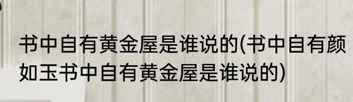 书中自有黄金屋是谁说的(书中自有颜如玉书中自有黄金屋是谁说的)