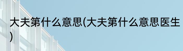 大夫第什么意思(大夫第什么意思医生)