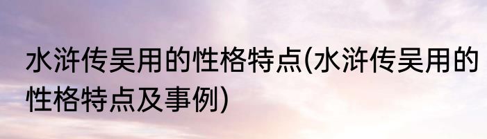 水浒传吴用的性格特点(水浒传吴用的性格特点及事例)