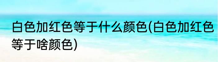 白色加红色等于什么颜色(白色加红色等于啥颜色)