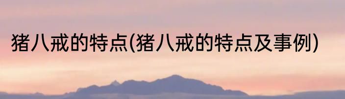 猪八戒的特点(猪八戒的特点及事例)